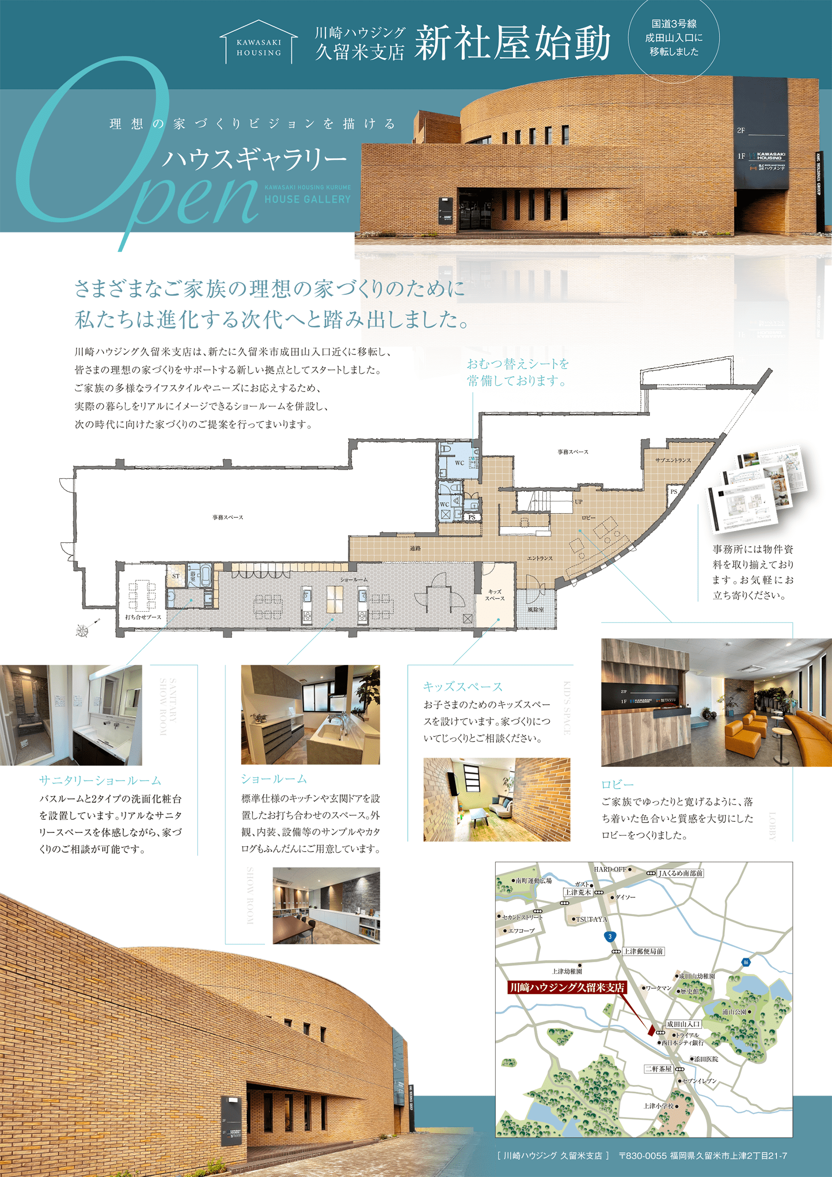 川崎ハウジング久留米支店 新社屋始動！国道３号線成田山入口に移転しました。さまざまなご家族の理想の家づくりのために私たちは進化する次代へと踏み出しました。川崎ハウジング久留米支店は、新たに久留米市成田山入口近くに移転し、皆さまの理想の家づくりをサポートする新しい拠点としてスタートしました。ご家族の多様なライフスタイルやニーズにお応えするため、実際の暮らしをリアルにイメージできるショールームを併設し、次の時代に向けた家づくりのご提案を行ってまいります。「サニタリーショールーム」…バスルームと2タイプの洗面化粧台を設置しています。リアルなサニタリースペースを体感しながら、家づくりのご相談が可能です。「ショールーム」…標準仕様のキッチンや玄関ドアを設置したお打ち合わせのスペース。外観、内装、設備等のサンプルやカタログもふんだんにご用意しています。「キッズスペース」…お子さまのためのキッズスペースを設けています。家づくりについてじっくりとご相談ください。「ロビー」…ご家族でゆったりと寛げるように、落ち着いた色合いと質感を大切にしたロビーをつくりました。［ 川崎ハウジング 久留米支店 ］〒830-0055 福岡県久留米市上津2丁目21-7