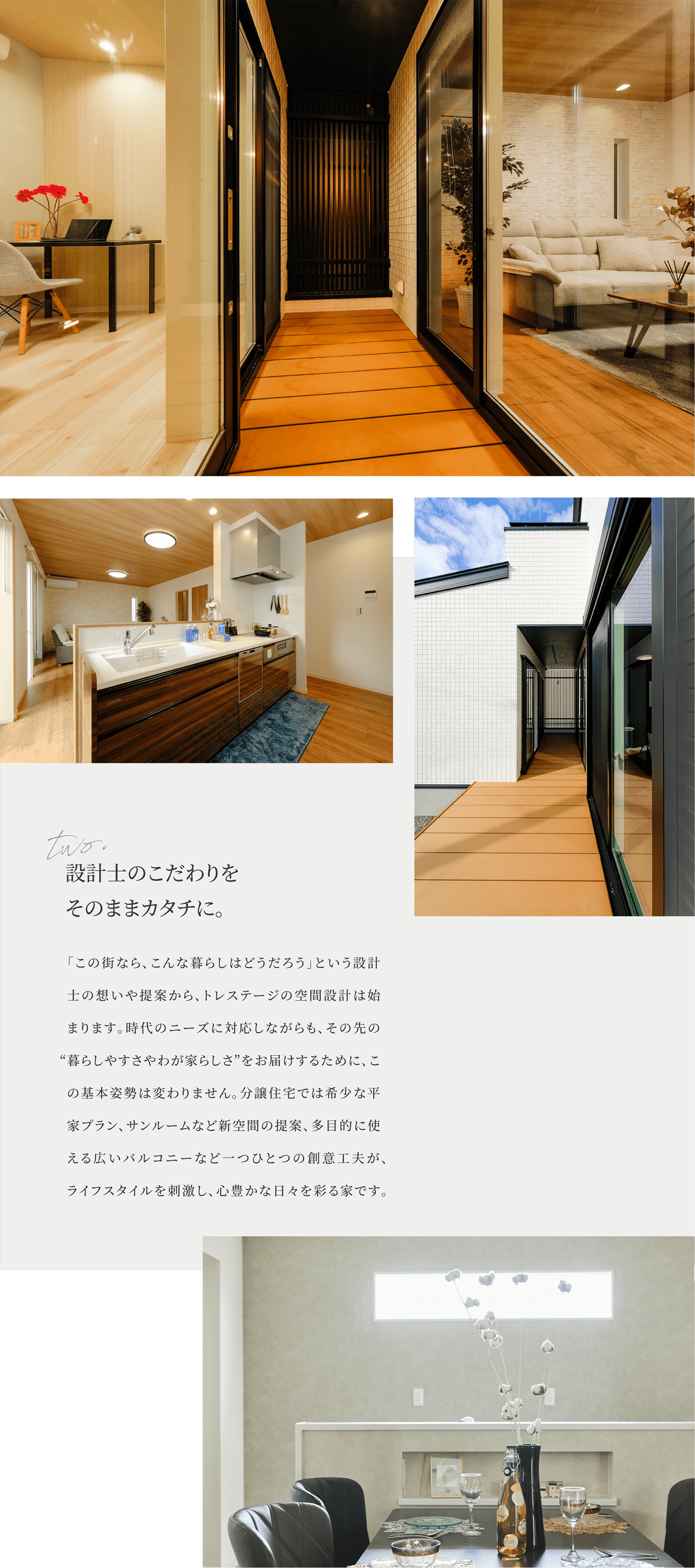 設計士のこだわりをそのままカタチに。「この街なら、こんな暮らしはどうだろう」という設計士の想いや提案から、トレステージの空間設計は始まります。時代のニーズに対応しながらも、その先の“暮らしやすさやわが家らしさ”をお届けするために、この基本姿勢は変わりません。分譲住宅では希少な平家プラン、サンルームなど新空間の提案、多目的に使える広いバルコニーなど一つひとつの創意工夫が、ライフスタイルを刺激し、心豊かな日々を彩る家です。