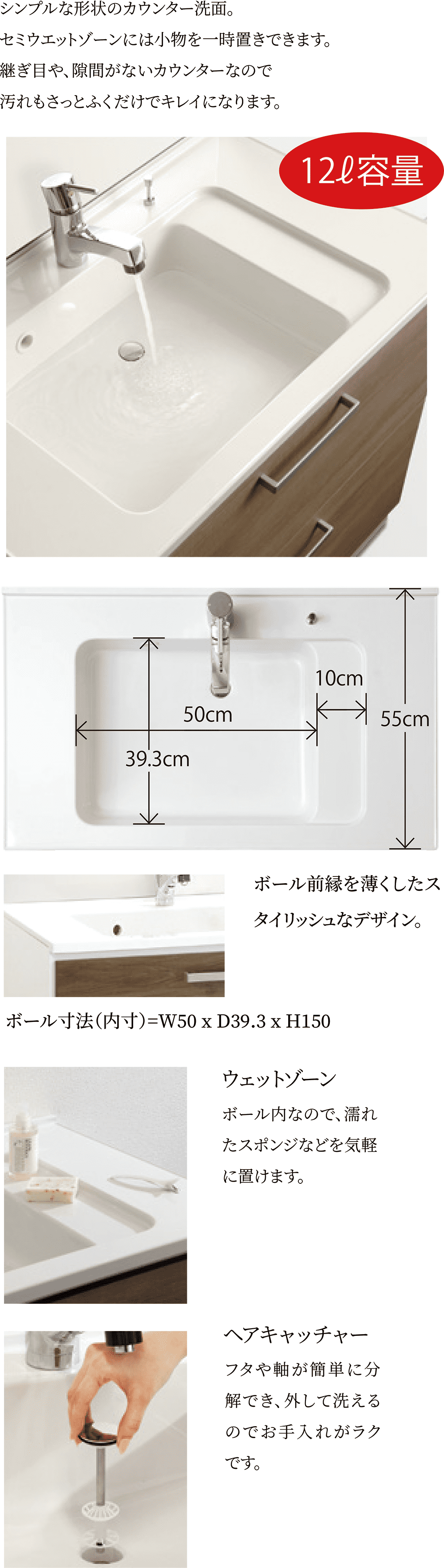 シンプルな形状のカウンター洗面。セミウエットゾーンには小物を一時置きできます。継ぎ目や、隙間がないカウンターなので汚れもさっとふくだけでキレイになります。ボール寸法（内寸）=W50 x D39.3 x H150「ウェットゾーン」ボール内なので、濡れたスポンジなどを気軽に置けます。「ヘアキャッチャー」フタや軸が簡単に分解でき、外して洗えるのでお手入れがラクです。